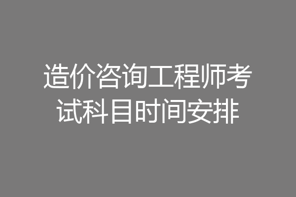 造价咨询工程师考试科目时间安排