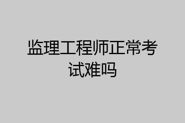 监理工程师正常考试难吗