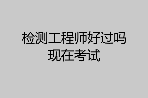 检测工程师好过吗现在考试