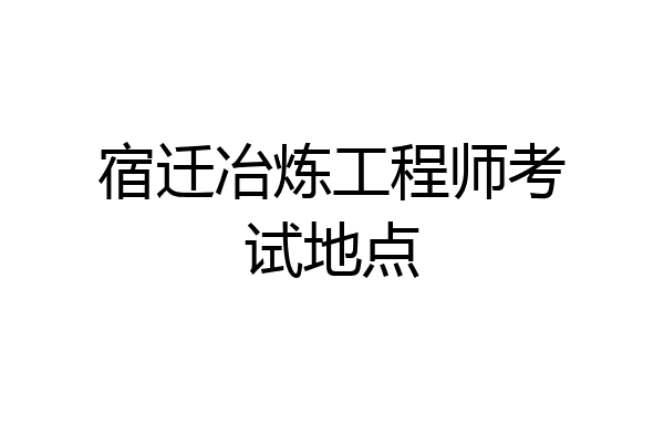 宿迁冶炼工程师考试地点