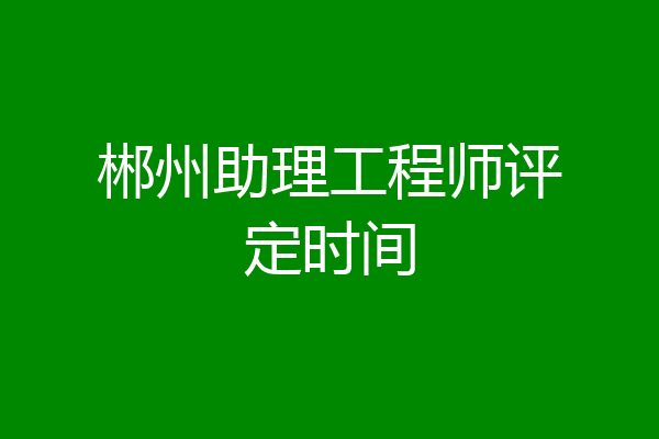 郴州助理工程师评定时间