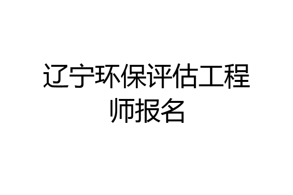辽宁环保评估工程师报名