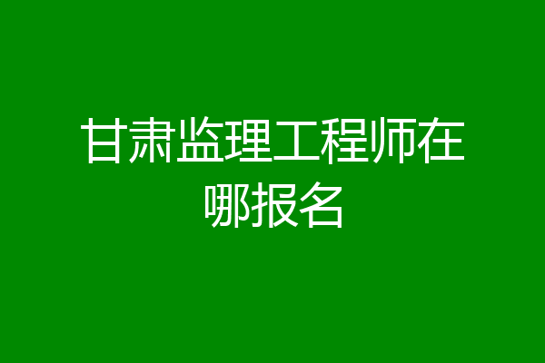 甘肃监理工程师在哪报名