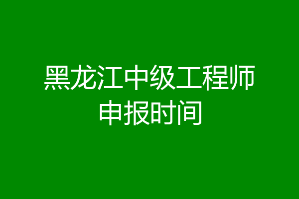 黑龙江中级工程师申报时间