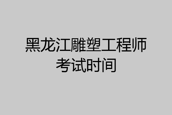 黑龙江雕塑工程师考试时间
