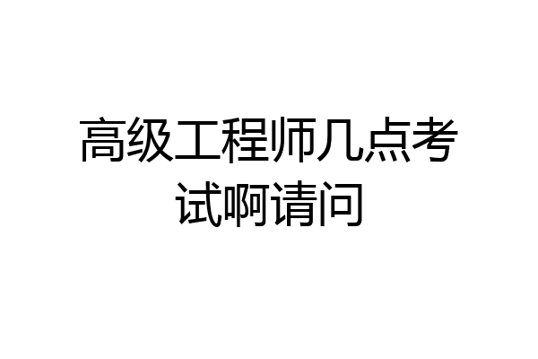 高级工程师几点考试啊请问