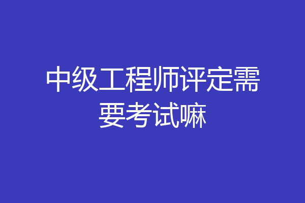 中级工程师评定需要考试嘛