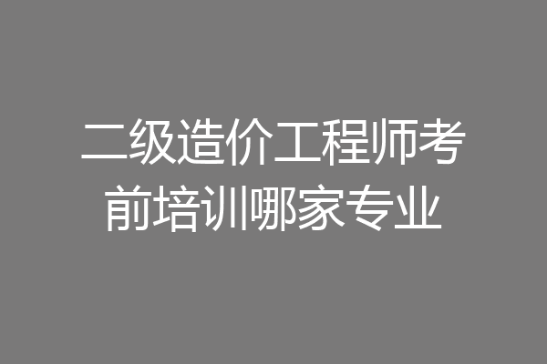 二级造价工程师考前培训哪家专业