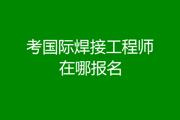 考国际焊接工程师在哪报名