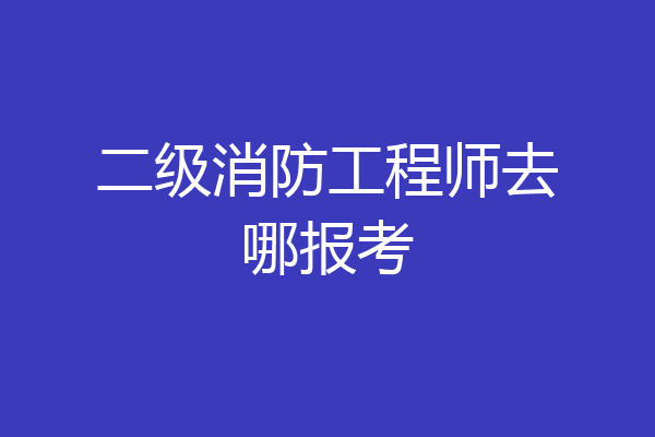 二级消防工程师去哪报考