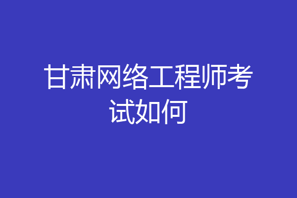 甘肃网络工程师考试如何
