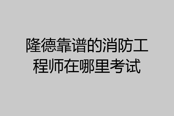 隆德靠谱的消防工程师在哪里考试