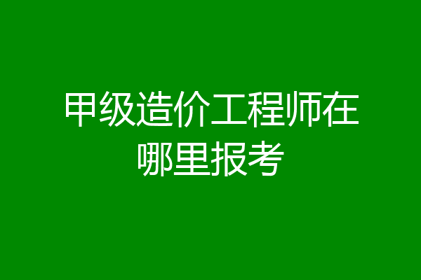 甲级造价工程师在哪里报考