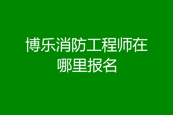 博乐消防工程师在哪里报名