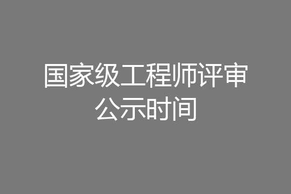 国家级工程师评审公示时间