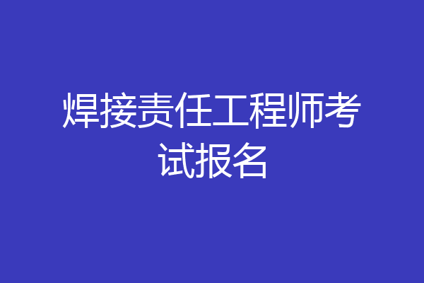 焊接责任工程师考试报名