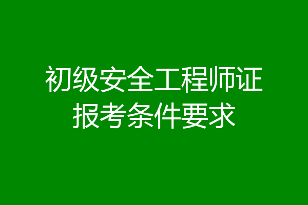 初级安全工程师证报考条件要求