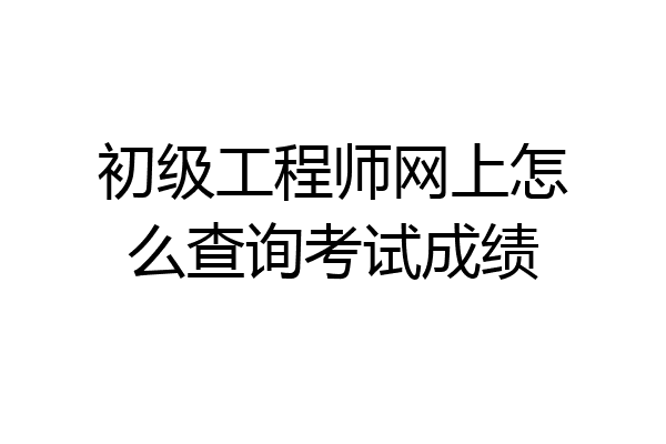 初级工程师网上怎么查询考试成绩