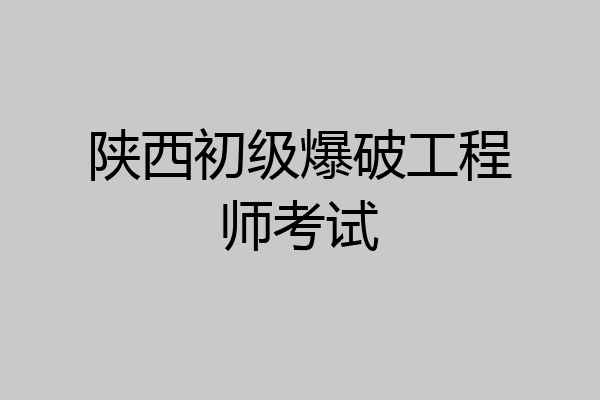 陕西初级爆破工程师考试