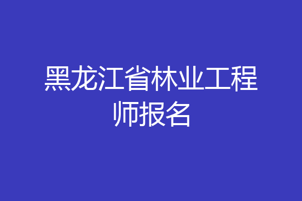 黑龙江省林业工程师报名