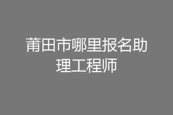 莆田市哪里报名助理工程师