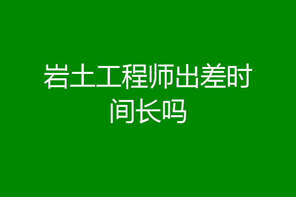 岩土工程师出差时间长吗