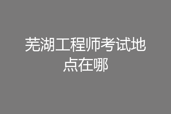 芜湖工程师考试地点在哪