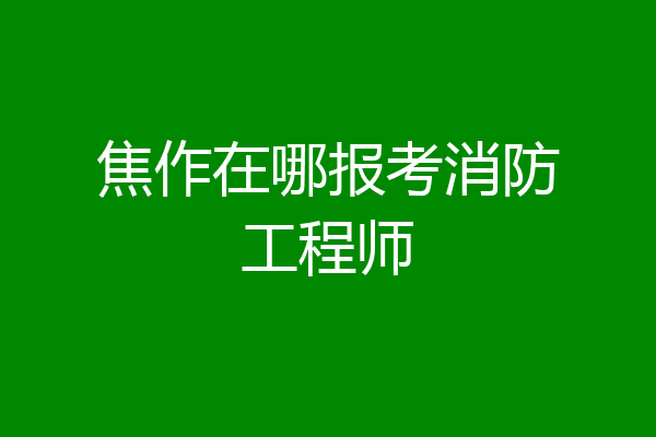 焦作在哪报考消防工程师