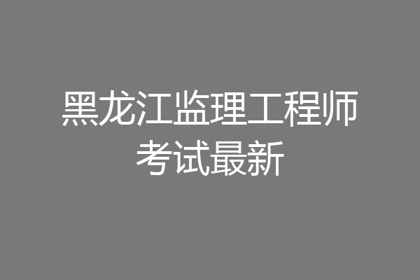 黑龙江监理工程师考试最新