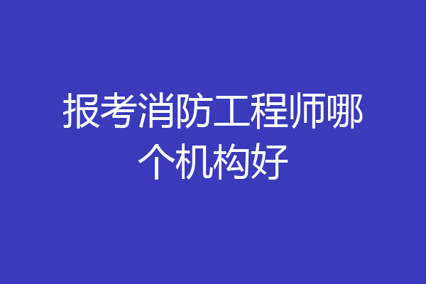 报考消防工程师哪个机构好