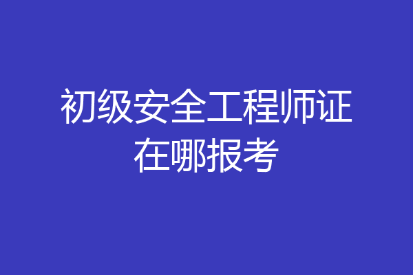 初级安全工程师证在哪报考