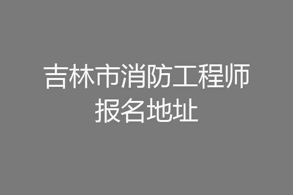 吉林市消防工程师报名地址