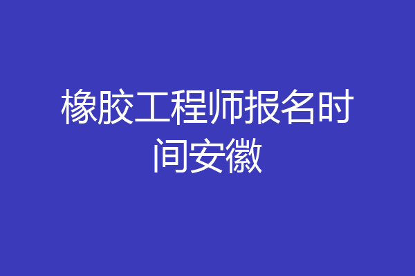 橡胶工程师报名时间安徽