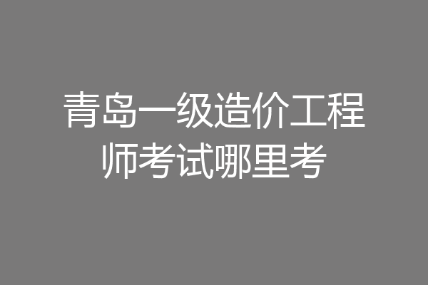 青岛一级造价工程师考试哪里考