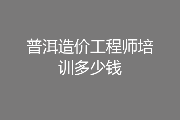 普洱造价工程师培训多少钱
