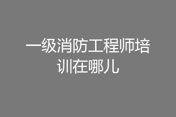 一级消防工程师培训在哪儿