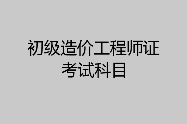 初级造价工程师证考试科目