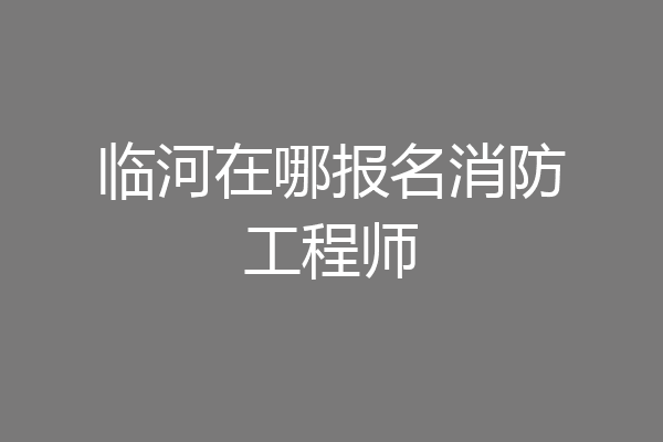 临河在哪报名消防工程师