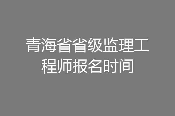 青海省省级监理工程师报名时间