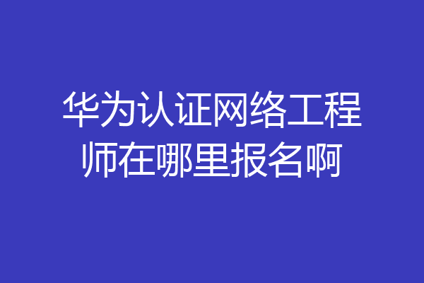 华为认证网络工程师在哪里报名啊