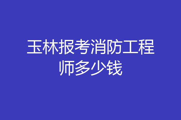 玉林报考消防工程师多少钱