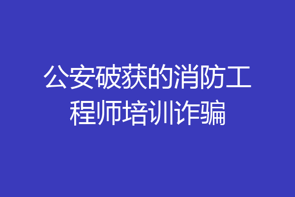 公安破获的消防工程师培训诈骗