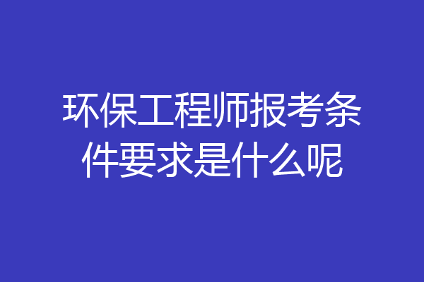 环保工程师报考条件要求是什么呢