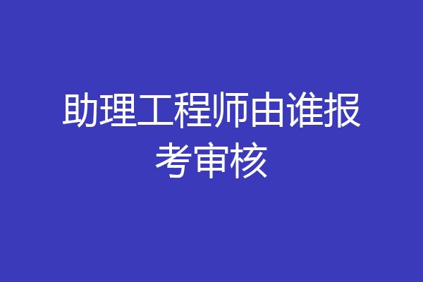 助理工程师由谁报考审核
