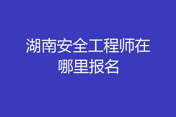 湖南安全工程师在哪里报名