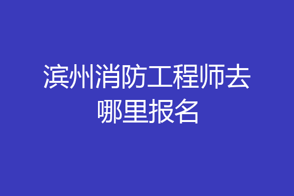 滨州消防工程师去哪里报名