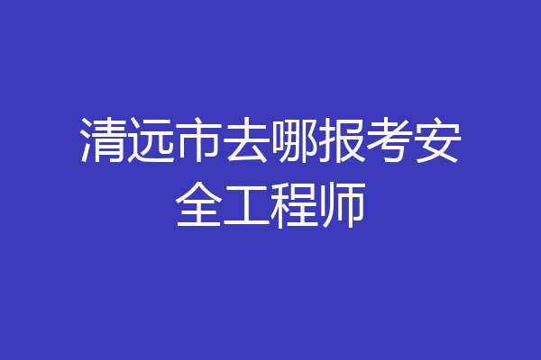 清远市去哪报考安全工程师