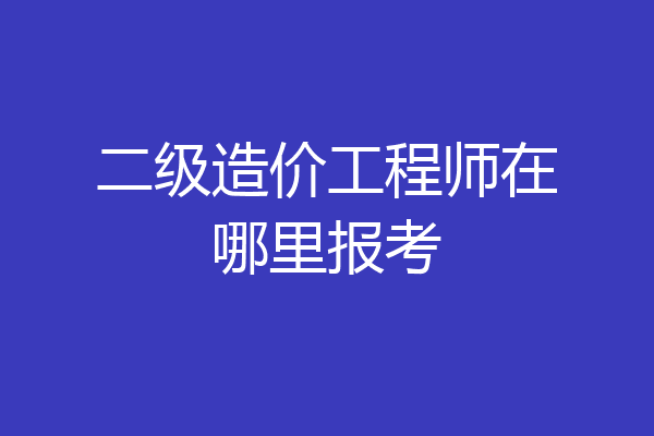 二级造价工程师在哪里报考