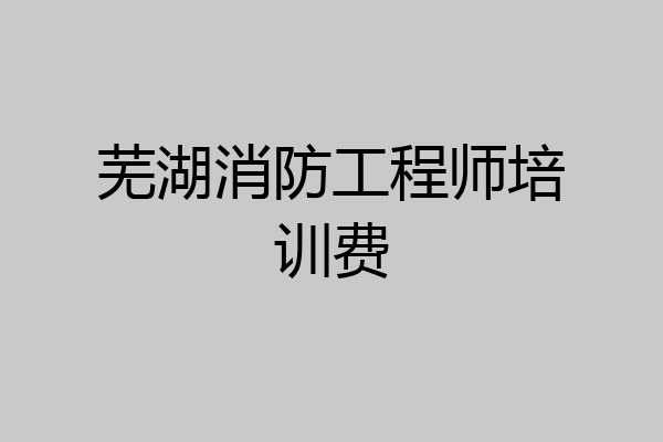 芜湖消防工程师培训费