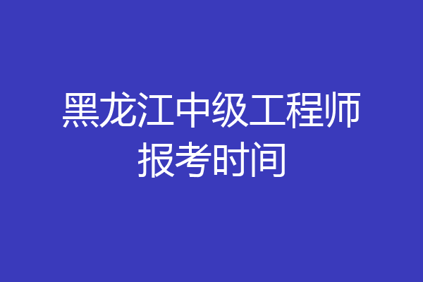 黑龙江中级工程师报考时间